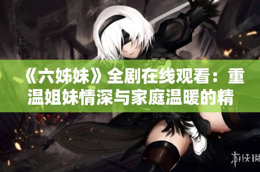 《六姊妹》全剧在线观看：重温姐妹情深与家庭温暖的精彩故事