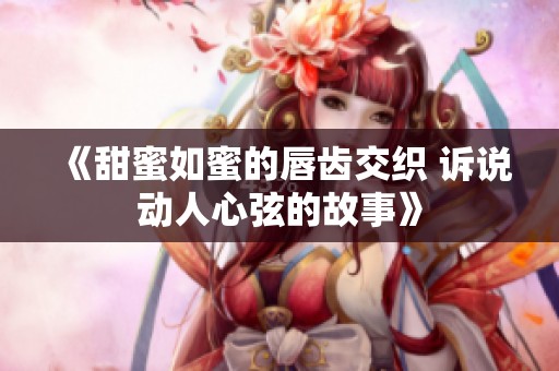 《甜蜜如蜜的唇齿交织 诉说动人心弦的故事》