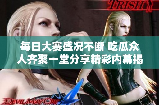 每日大赛盛况不断 吃瓜众人齐聚一堂分享精彩内幕揭秘