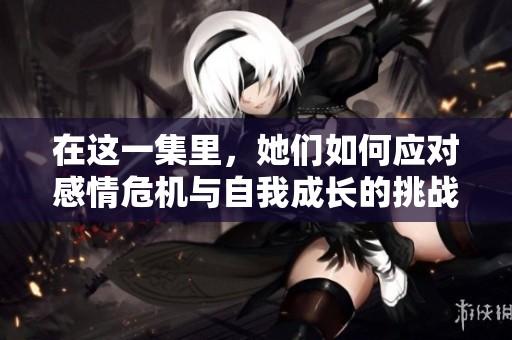 在这一集里，她们如何应对感情危机与自我成长的挑战与挣扎