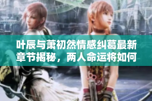 叶辰与萧初然情感纠葛最新章节揭秘，两人命运将如何交织