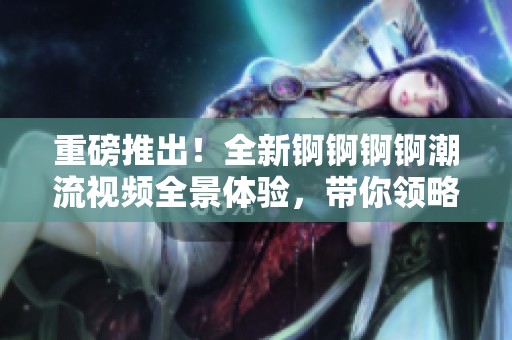 重磅推出！全新锕锕锕锕潮流视频全景体验，带你领略不一样的视听盛宴