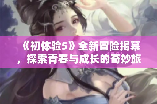 《初体验5》全新冒险揭幕，探索青春与成长的奇妙旅程