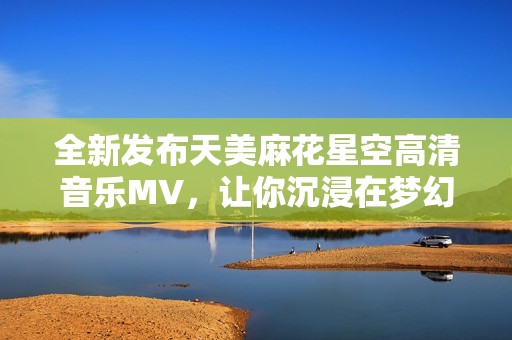 全新发布天美麻花星空高清音乐MV，让你沉浸在梦幻的视听盛宴中