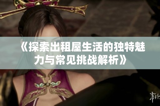 《探索出租屋生活的独特魅力与常见挑战解析》