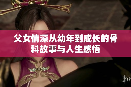 父女情深从幼年到成长的骨科故事与人生感悟