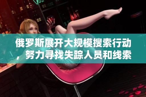 俄罗斯展开大规模搜索行动，努力寻找失踪人员和线索的最新进展