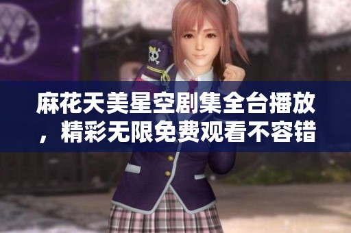 麻花天美星空剧集全台播放，精彩无限免费观看不容错过