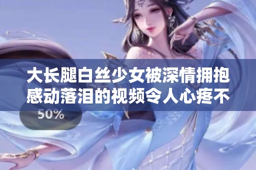 大长腿白丝少女被深情拥抱感动落泪的视频令人心疼不已