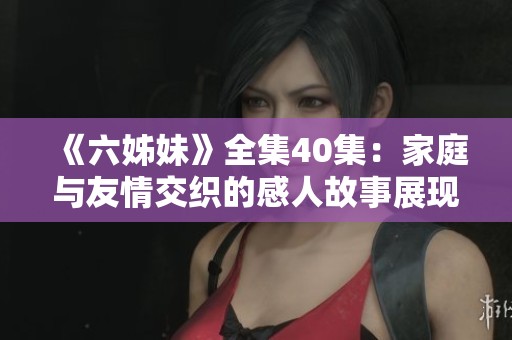 《六姊妹》全集40集：家庭与友情交织的感人故事展现生活的酸甜苦辣