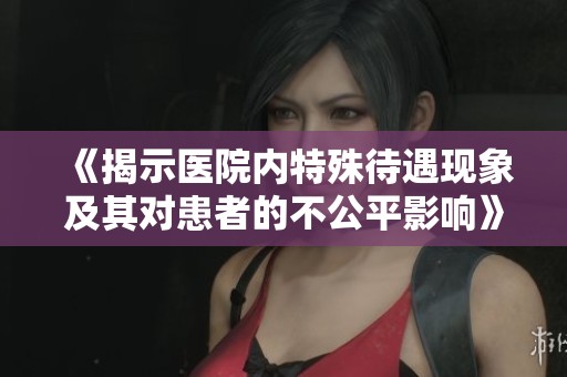 《揭示医院内特殊待遇现象及其对患者的不公平影响》