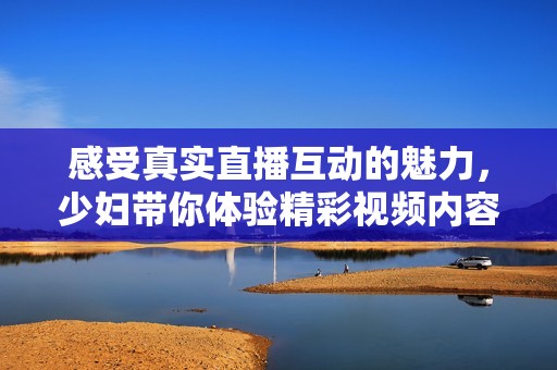 感受真实直播互动的魅力，少妇带你体验精彩视频内容全新篇章