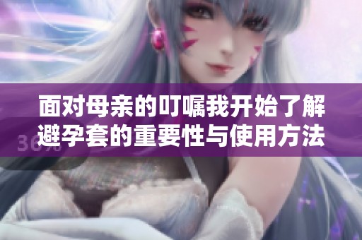 面对母亲的叮嘱我开始了解避孕套的重要性与使用方法