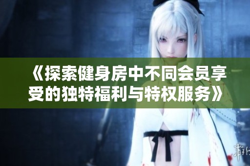 《探索健身房中不同会员享受的独特福利与特权服务》