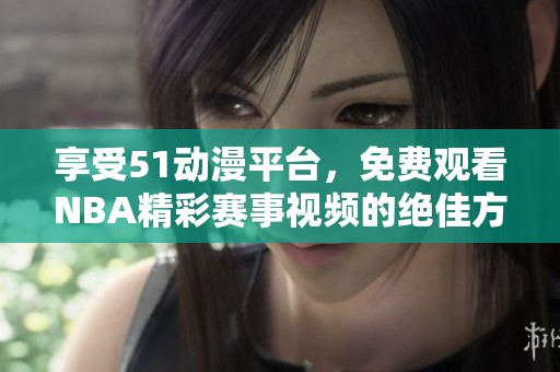 享受51动漫平台，免费观看NBA精彩赛事视频的绝佳方法揭秘