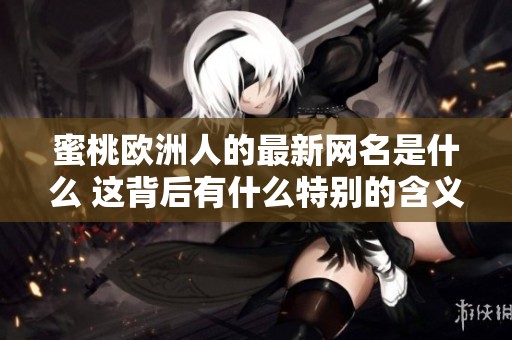 蜜桃欧洲人的最新网名是什么 这背后有什么特别的含义和故事吗