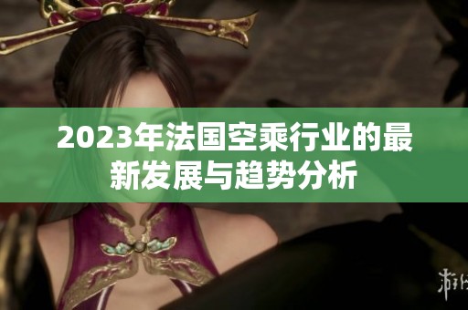 2023年法国空乘行业的最新发展与趋势分析