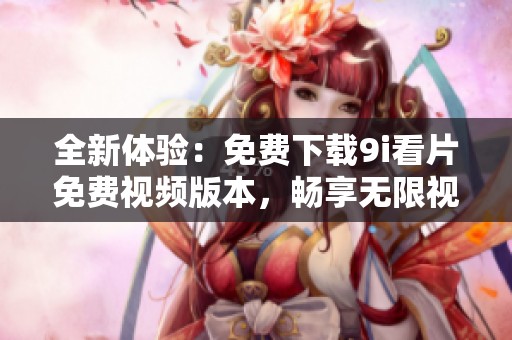 全新体验：免费下载9i看片免费视频版本，畅享无限视听乐趣