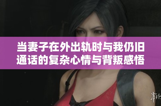 当妻子在外出轨时与我仍旧通话的复杂心情与背叛感悟