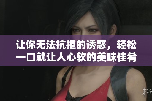 让你无法抗拒的诱惑，轻松一口就让人心软的美味佳肴分享