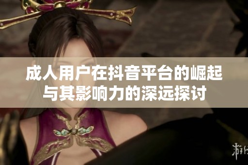 成人用户在抖音平台的崛起与其影响力的深远探讨