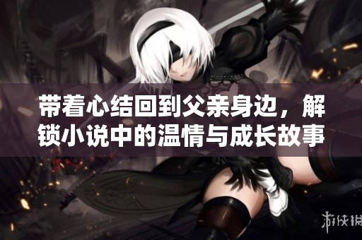 带着心结回到父亲身边，解锁小说中的温情与成长故事免费阅读