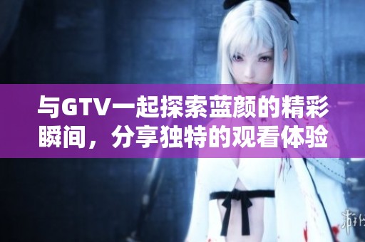 与GTV一起探索蓝颜的精彩瞬间，分享独特的观看体验与感悟
