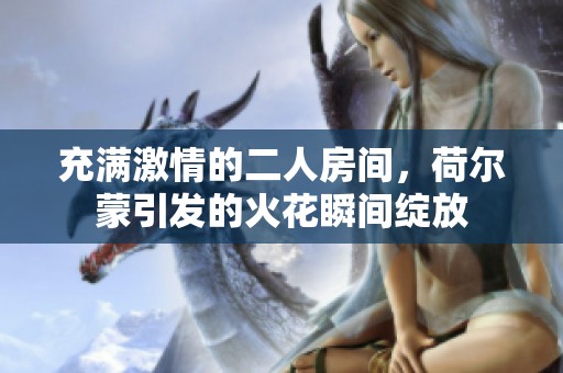 充满激情的二人房间，荷尔蒙引发的火花瞬间绽放