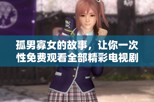 孤男寡女的故事，让你一次性免费观看全部精彩电视剧剧情与感人瞬间