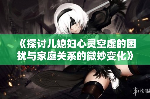 《探讨儿媳妇心灵空虚的困扰与家庭关系的微妙变化》