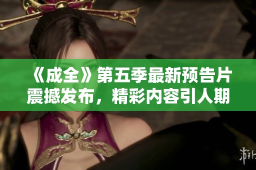 《成全》第五季最新预告片震撼发布，精彩内容引人期待！