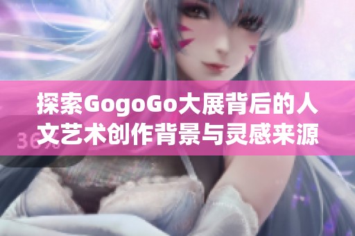 探索GogoGo大展背后的人文艺术创作背景与灵感来源