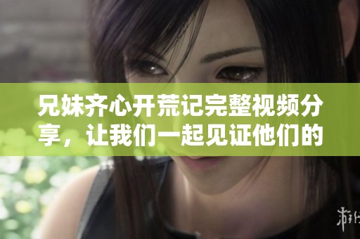 兄妹齐心开荒记完整视频分享，让我们一起见证他们的奋斗与成长