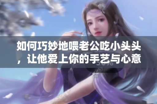 如何巧妙地喂老公吃小头头，让他爱上你的手艺与心意