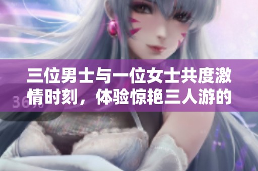 三位男士与一位女士共度激情时刻，体验惊艳三人游的快乐与欢愉