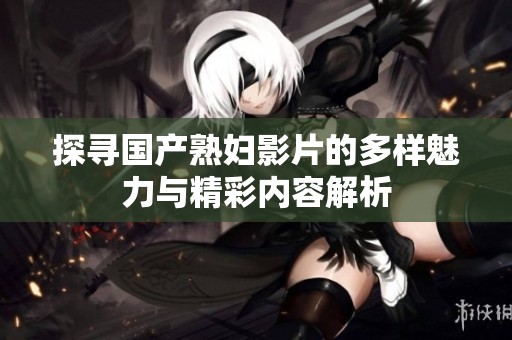 探寻国产熟妇影片的多样魅力与精彩内容解析