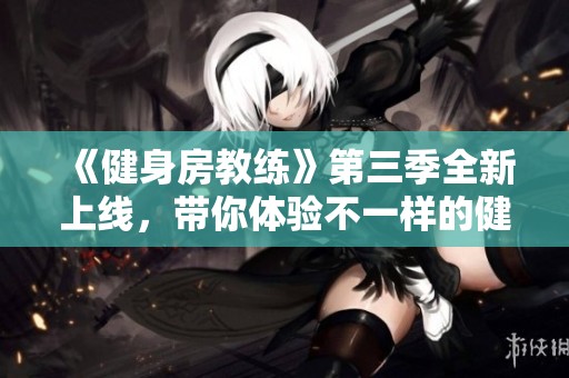 《健身房教练》第三季全新上线，带你体验不一样的健身之旅与人生挑战