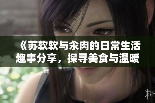 《苏软软与汆肉的日常生活趣事分享，探寻美食与温暖的点滴》
