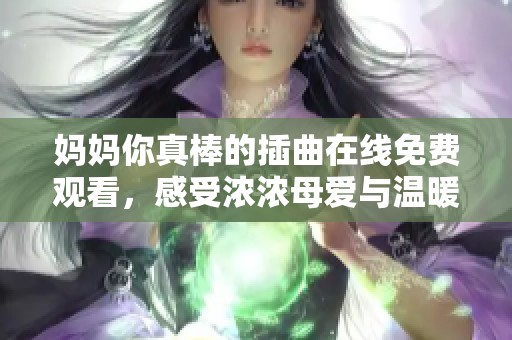妈妈你真棒的插曲在线免费观看，感受浓浓母爱与温暖旋律的魅力
