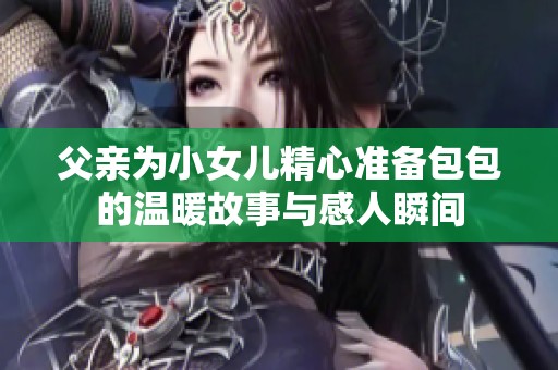 父亲为小女儿精心准备包包的温暖故事与感人瞬间