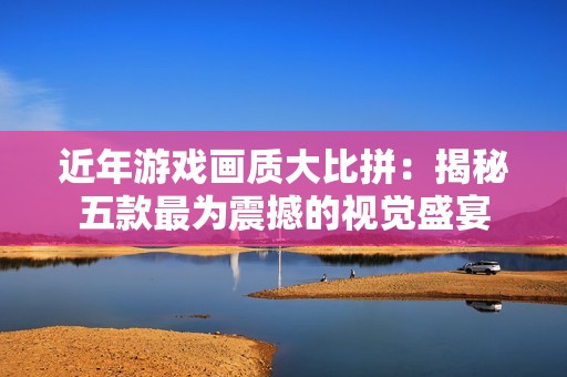 近年游戏画质大比拼：揭秘五款最为震撼的视觉盛宴