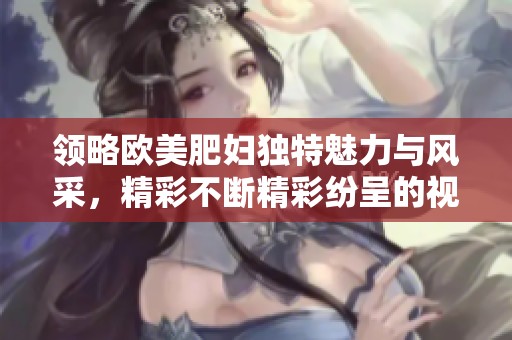 领略欧美肥妇独特魅力与风采，精彩不断精彩纷呈的视觉盛宴