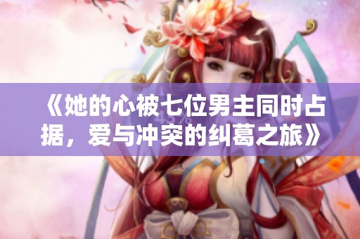 《她的心被七位男主同时占据，爱与冲突的纠葛之旅》