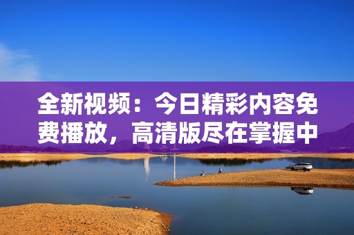 全新视频：今日精彩内容免费播放，高清版尽在掌握中！