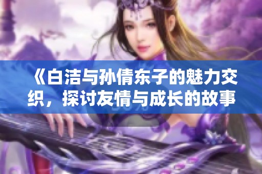 《白洁与孙倩东子的魅力交织，探讨友情与成长的故事》