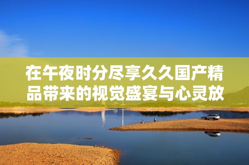 在午夜时分尽享久久国产精品带来的视觉盛宴与心灵放松体验