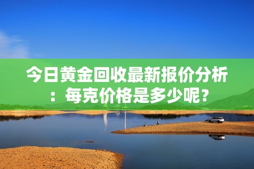 今日黄金回收最新报价分析：每克价格是多少呢？