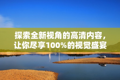 探索全新视角的高清内容，让你尽享100%的视觉盛宴和震撼体验