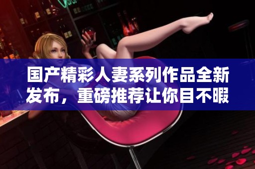 国产精彩人妻系列作品全新发布，重磅推荐让你目不暇接！