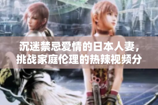 沉迷禁忌爱情的日本人妻，挑战家庭伦理的热辣视频分享